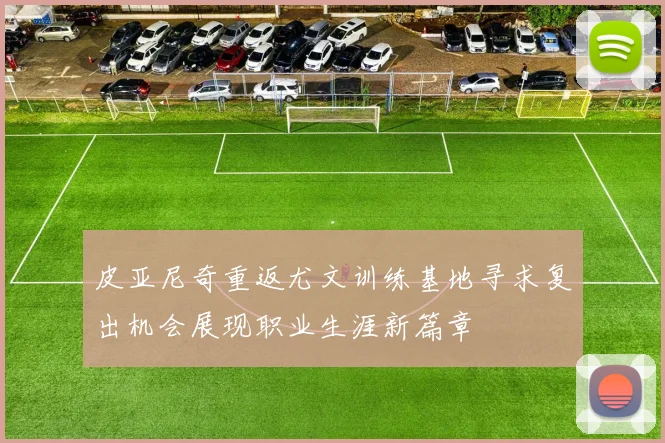 皮亚尼奇重返尤文训练基地寻求复出机会展现职业生涯新篇章