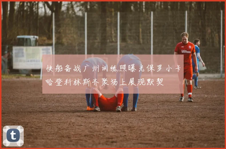 快船备战广州训练照曝光保罗小卡哈登科林斯齐聚场上展现默契