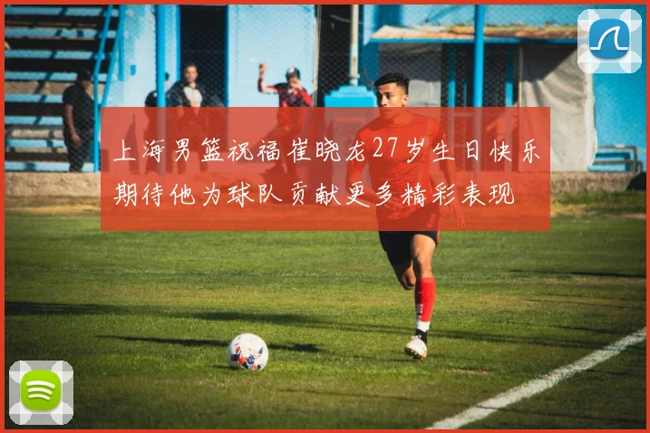 上海男篮祝福崔晓龙27岁生日快乐期待他为球队贡献更多精彩表现