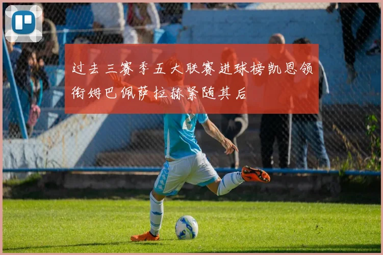 过去三赛季五大联赛进球榜凯恩领衔姆巴佩萨拉赫紧随其后