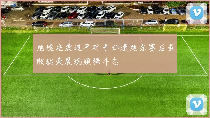 绝境逆袭追平对手却遭绝杀赛后虽败犹荣展现顽强斗志