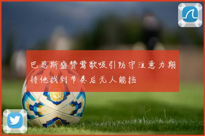 巴恩斯盛赞莺歌吸引防守注意力期待他找到节奏后无人能挡